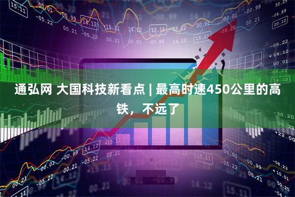 通弘网 大国科技新看点 | 最高时速450公里的高铁，不远了