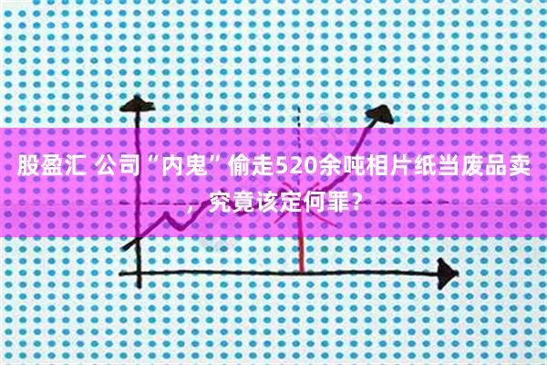 股盈汇 公司“内鬼”偷走520余吨相片纸当废品卖，究竟该定何罪？