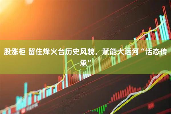 股涨柜 留住烽火台历史风貌，赋能大运河“活态传承”