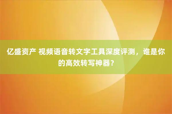 亿盛资产 视频语音转文字工具深度评测，谁是你的高效转写神器？