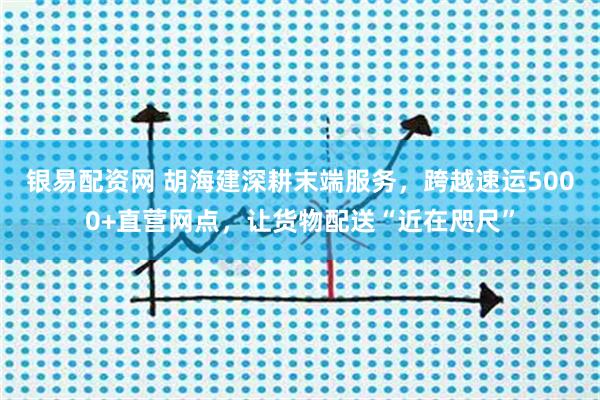 银易配资网 胡海建深耕末端服务，跨越速运5000+直营网点，让货物配送“近在咫尺”