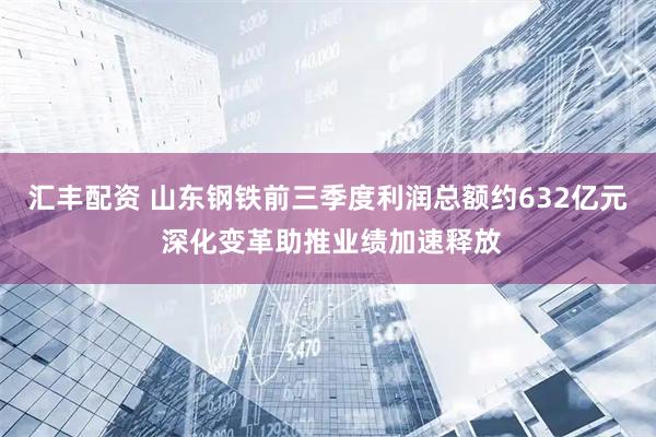 汇丰配资 山东钢铁前三季度利润总额约632亿元 深化变革助推业绩加速释放