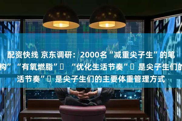 配资快线 京东调研：2000名“减重尖子生”的笔记——“调整饮食结构” “有氧燃脂”​ “优化生活节奏”​是尖子生们的主要体重管理方式