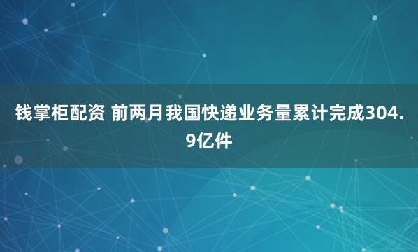 钱掌柜配资 前两月我国快递业务量累计完成304.9亿件