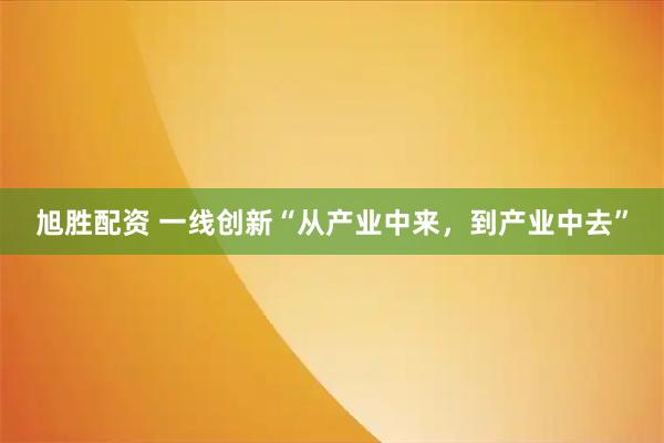 旭胜配资 一线创新“从产业中来，到产业中去”