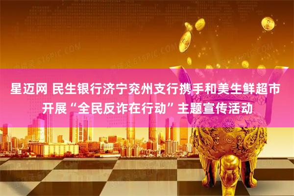 星迈网 民生银行济宁兖州支行携手和美生鲜超市 开展“全民反诈在行动”主题宣传活动