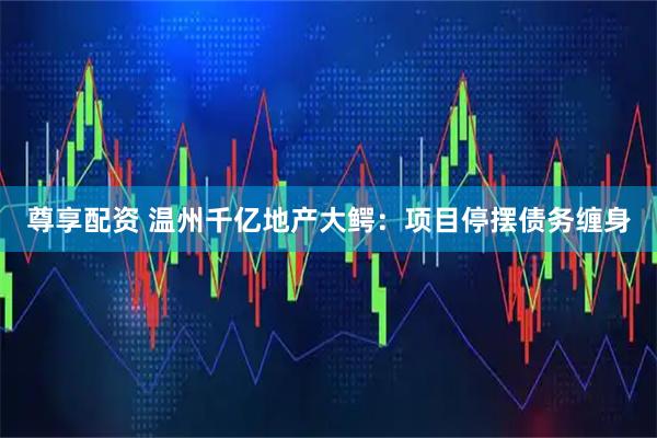 尊享配资 温州千亿地产大鳄：项目停摆债务缠身