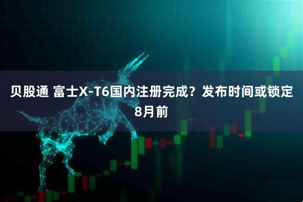 贝股通 富士X-T6国内注册完成？发布时间或锁定8月前