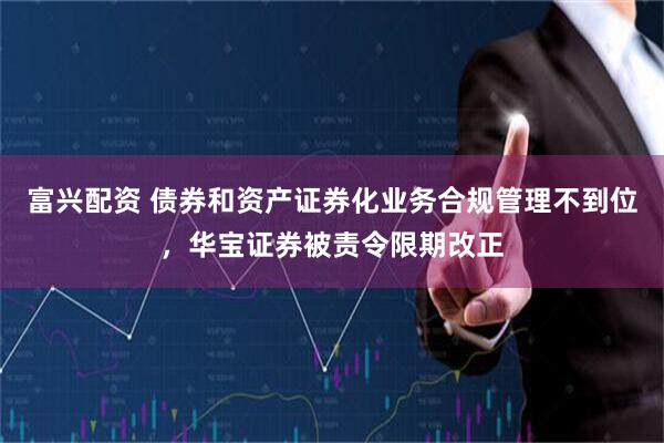 富兴配资 债券和资产证券化业务合规管理不到位，华宝证券被责令限期改正