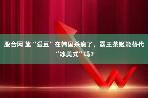 股合网 靠“爱豆”在韩国杀疯了，霸王茶姬能替代“冰美式”吗？