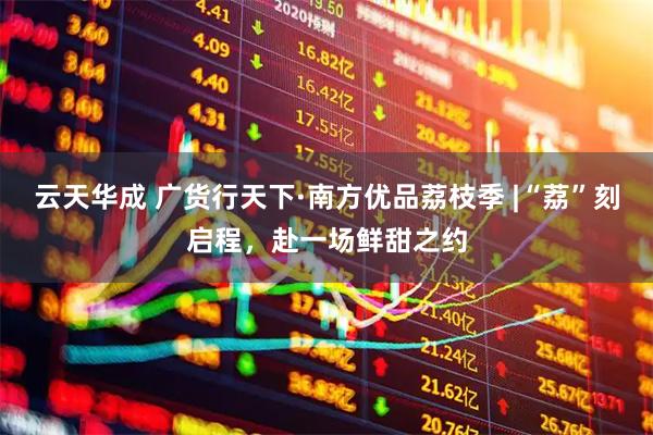云天华成 广货行天下·南方优品荔枝季 |“荔”刻启程，赴一场鲜甜之约