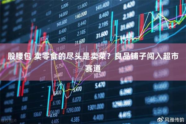 股腰包 卖零食的尽头是卖菜？良品铺子闯入超市赛道